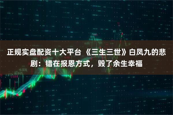 正规实盘配资十大平台 《三生三世》白凤九的悲剧：错在报恩方式，毁了余生幸福